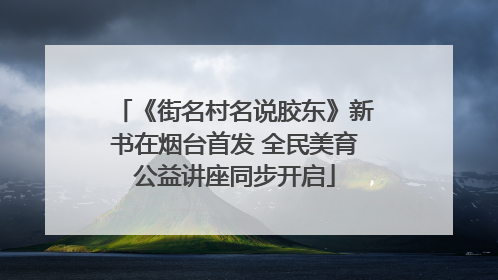 《街名村名说胶东》新书在烟台首发 全民美育公益讲座同步开启