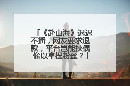 《赴山海》迟迟不播，网友要求退款，平台岂能挟偶像以拿捏粉丝？