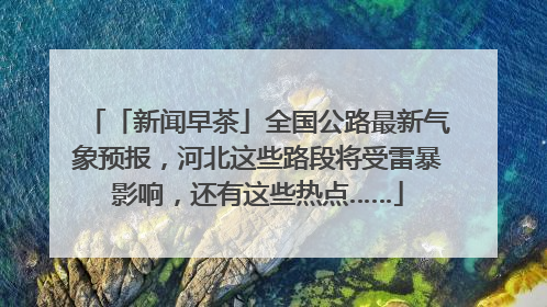 「新闻早茶」全国公路最新气象预报，河北这些路段将受雷暴影响，还有这些热点……