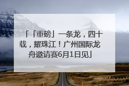 「重磅」一条龙，四十载，耀珠江！广州国际龙舟邀请赛6月1日见