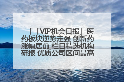 「VIP机会日报」医药板块逆势走强 创新药涨幅居前 栏目精选机构研报 优质公司区间最高涨34.9%