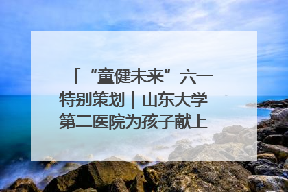“童健未来”六一特别策划｜山东大学第二医院为孩子献上“童心处方”