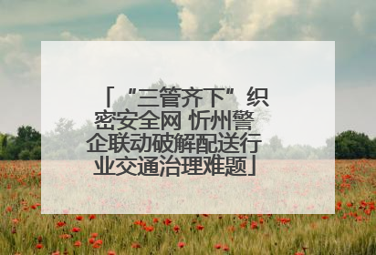 “三管齐下”织密安全网 忻州警企联动破解配送行业交通治理难题