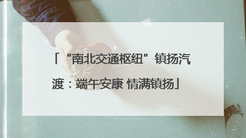 “南北交通枢纽”镇扬汽渡：端午安康 情满镇扬