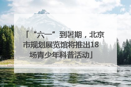 “六一”到暑期，北京市规划展览馆将推出18场青少年科普活动