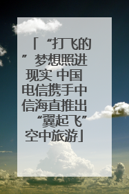 “打飞的”梦想照进现实 中国电信携手中信海直推出“翼起飞”空中旅游