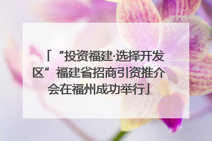 “投资福建·选择开发区”福建省招商引资推介会在福州成功举行