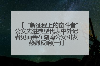 “新征程上的奋斗者”公安先进典型代表中外记者见面会在湖南公安引发热烈反响(一)