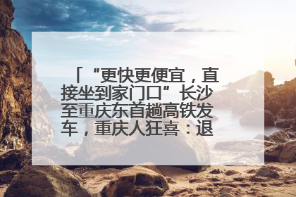 “更快更便宜，直接坐到家门口”长沙至重庆东首趟高铁发车，重庆人狂喜：退了票也要坐