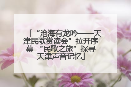 “沧海有龙吟——天津民歌赏读会”拉开序幕 “民歌之旅”探寻天津声音记忆