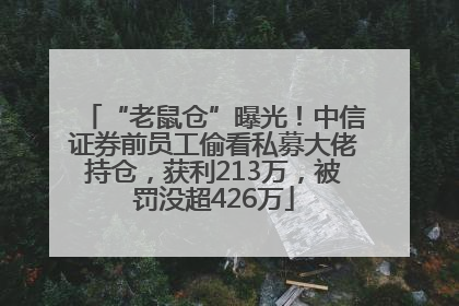 “老鼠仓”曝光！中信证券前员工偷看私募大佬持仓，获利213万，被罚没超426万