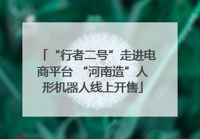 “行者二号”走进电商平台 “河南造”人形机器人线上开售