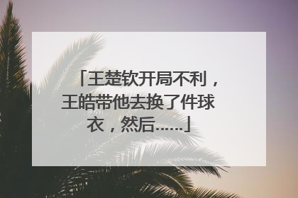王楚钦开局不利，王皓带他去换了件球衣，然后……
