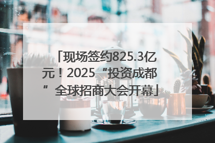 现场签约825.3亿元！2025“投资成都”全球招商大会开幕