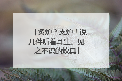 炙炉？支炉！说几件听着耳生、见之不识的炊具