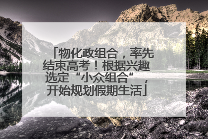 物化政组合，率先结束高考！根据兴趣选定“小众组合”，开始规划假期生活