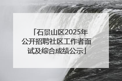 石景山区2025年公开招聘社区工作者面试及综合成绩公示