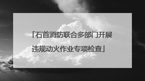 石首消防联合多部门开展违规动火作业专项检查