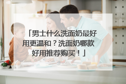 男士什么洗面奶最好用更温和？洗面奶哪款好用推荐购买！