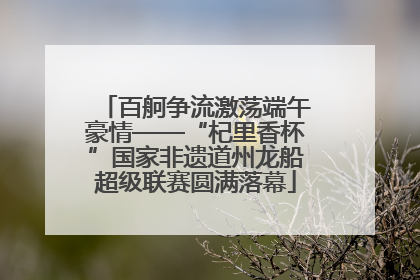 百舸争流激荡端午豪情——“杞里香杯”国家非遗道州龙船超级联赛圆满落幕