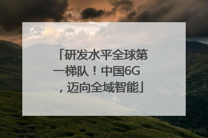 研发水平全球第一梯队！中国6G，迈向全域智能