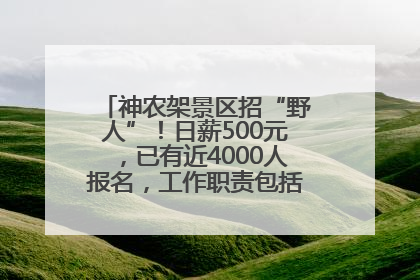 神农架景区招“野人”！日薪500元，已有近4000人报名，工作职责包括“接受游客投喂”
