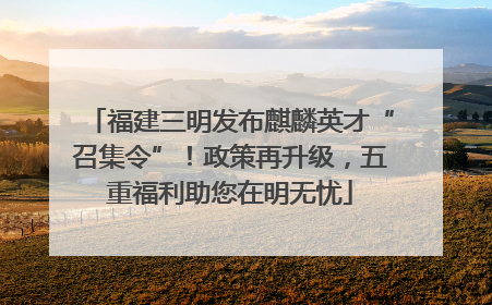 福建三明发布麒麟英才“召集令”！政策再升级，五重福利助您在明无忧
