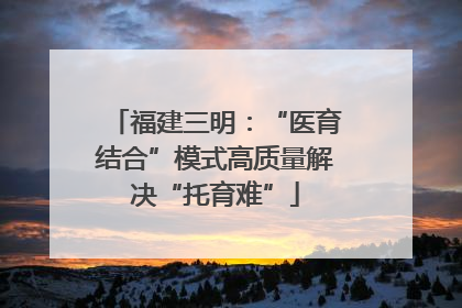 福建三明：“医育结合”模式高质量解决“托育难”