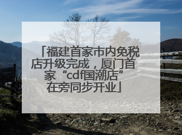 福建首家市内免税店升级完成，厦门首家“cdf国潮店”在旁同步开业