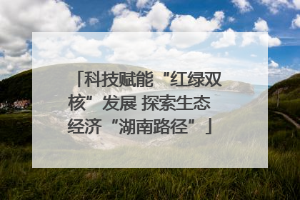 科技赋能“红绿双核”发展 探索生态经济“湖南路径”
