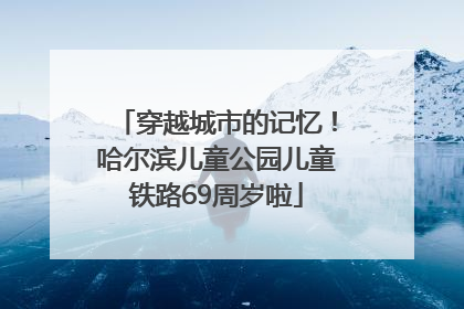 穿越城市的记忆！哈尔滨儿童公园儿童铁路69周岁啦