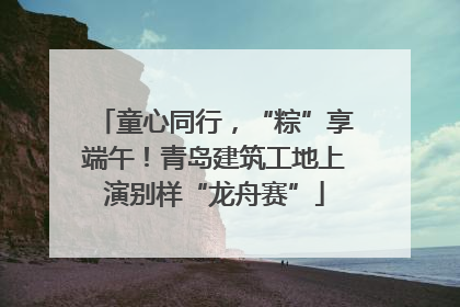童心同行，“粽”享端午！青岛建筑工地上演别样“龙舟赛”