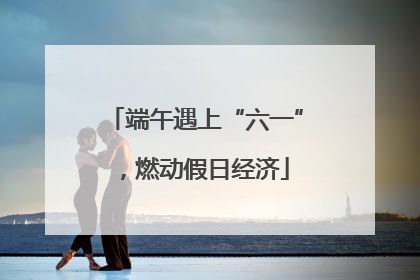 端午遇上“六一”，燃动假日经济