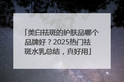 美白祛斑的护肤品哪个品牌好？2025热门祛斑水乳总结，真好用