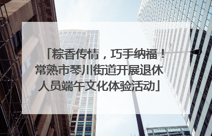 粽香传情，巧手纳福！常熟市琴川街道开展退休人员端午文化体验活动