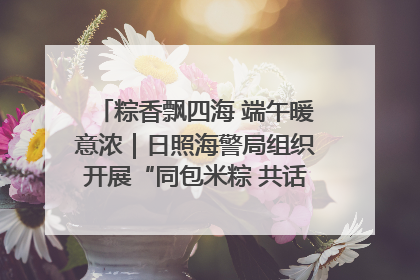 粽香飘四海 端午暖意浓｜日照海警局组织开展“同包米粽 共话端午”系列活动