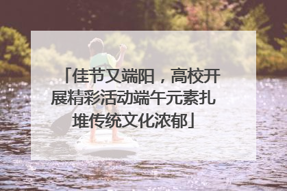 佳节又端阳，高校开展精彩活动端午元素扎堆传统文化浓郁