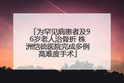 为罕见病患者及96岁老人治骨折 株洲恺德医院完成多例高难度手术