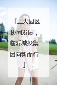 三大园区协同发展，临沂城投集团向新而行