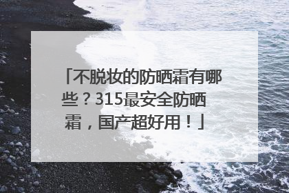 不脱妆的防晒霜有哪些？315最安全防晒霜，国产超好用！