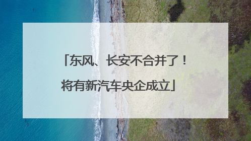 东风、长安不合并了！将有新汽车央企成立