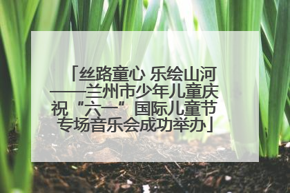 丝路童心 乐绘山河——兰州市少年儿童庆祝“六一”国际儿童节专场音乐会成功举办
