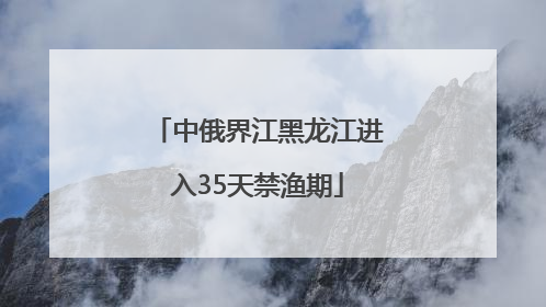 中俄界江黑龙江进入35天禁渔期