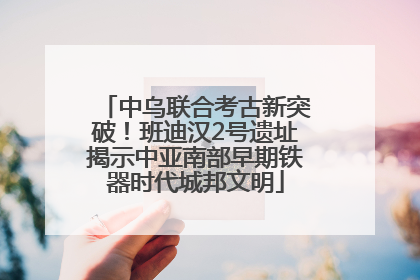 中乌联合考古新突破！班迪汉2号遗址揭示中亚南部早期铁器时代城邦文明