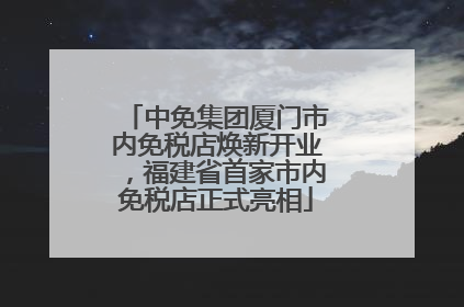 中免集团厦门市内免税店焕新开业，福建省首家市内免税店正式亮相