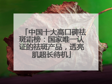中国十大高口碑祛斑霜榜：国家唯一认证的祛斑产品，透亮肌超长待机