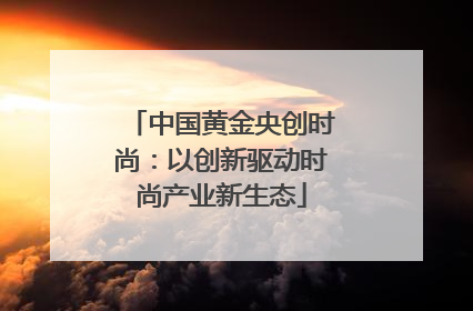 中国黄金央创时尚：以创新驱动时尚产业新生态
