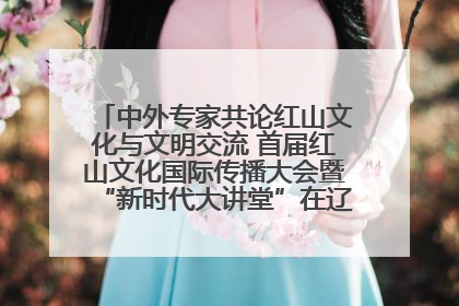 中外专家共论红山文化与文明交流 首届红山文化国际传播大会暨“新时代大讲堂”在辽宁朝阳举办