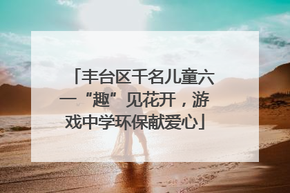 丰台区千名儿童六一“趣”见花开，游戏中学环保献爱心