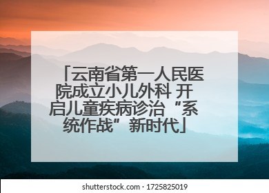 云南省第一人民医院成立小儿外科 开启儿童疾病诊治“系统作战”新时代